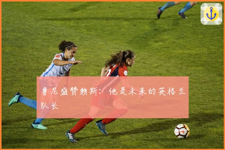 鲁尼盛赞赖斯：他是未来的英格兰队长