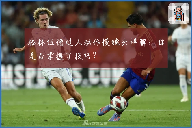 格林伍德过人动作慢镜头详解，你是否掌握了技巧？