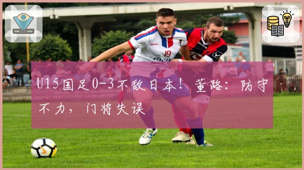 U15国足0-3不敌日本！董路：防守不力，门将失误
