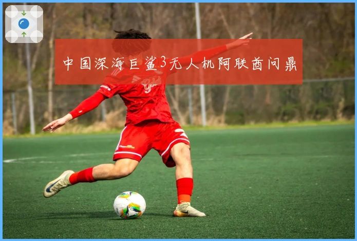 中国深海巨鲨3无人机阿联酋问鼎