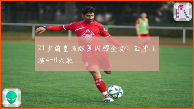 21岁前皇马球员闪耀全场，西甲上演4-0大胜