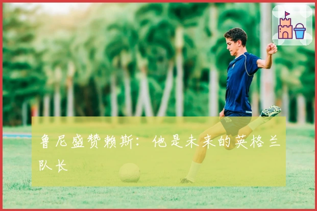 鲁尼盛赞赖斯：他是未来的英格兰队长